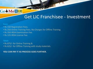 Get LIC Franchisee - Investment
Fees:
• Rs 150 Registration Fees.
• Rs 250 Online Training Fees. No Charges for Offline Training.
• Rs 350 IRDA Examination Fee.
• Rs 125 IRDA License Fee.
Total:
• Rs 875/- for Online Training &
• Rs 625/- for Offline Training with study materials.
YOU CAN PAY IT AS PROCESS GOES FURTHER.
 