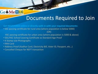 Documents Required to Join
Get REGISTERED online or directly walk-in with your required documents:
• SSC passing certificate for rural area (where population is below 5000)
(OR)
HSC passing certificate for urban area (where population is 5000 & above)
• SSC/HSC School Leaving Certificate as Standard Age Proof
• 4 Stamp-size Photographs
• PAN Card
• Address Proof (Aadhar Card, Electricity Bill, Voter ID, Passport, etc…)
• Cancelled Cheque for NEFT transaction
 