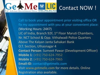 Contact NOW !
Call to book your appointment prior visiting office OR
fix my appointment with you at your convenient place:
(Working Hours: 24X7)
LIC of India, Branch 92F, 1st Floor Maruti Chambers,
Nr. NCT School & Opp. Vithalwadi Police Quarters
Above The Kalyan Janta Sahakari Bank
O.T. Section, Ulhasnagar 4
Contact Person: Sumeet Pawar (Development Officer)
Mobile 1: (+91) 750-624-7952
Mobile 2: (+91) 750-624-7965
Email-ID: contact@getmelic.com
Visit www.getmelic.com for more details. Online
Registration also available.
 