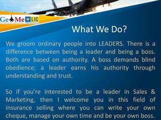 What We Do?
We groom ordinary people into LEADERS. There is a
difference between being a leader and being a boss.
Both are based on authority. A boss demands blind
obedience; a leader earns his authority through
understanding and trust.
So if you’re interested to be a leader in Sales &
Marketing, then I welcome you in this field of
insurance selling where you can write your own
cheque, manage your own time and be your own boss.
 