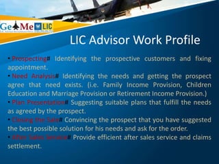 LIC Advisor Work Profile
• Prospecting# Identifying the prospective customers and fixing
appointment.
• Need Analysis# Identifying the needs and getting the prospect
agree that need exists. (i.e. Family Income Provision, Children
Education and Marriage Provision or Retirement Income Provision.)
• Plan Presentation# Suggesting suitable plans that fulfill the needs
as agreed by the prospect.
• Closing the Sale# Convincing the prospect that you have suggested
the best possible solution for his needs and ask for the order.
• After Sales Service# Provide efficient after sales service and claims
settlement.
 