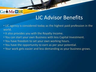 LIC Advisor Benefits
• LIC agency is considered today as the highest paid profession in the
world.
• It also provides you with the Royalty Income.
• You can start your own Business with less Capital Investment.
• You have freedom to set your own working hours.
• You have the opportunity to earn as per your potential.
• Your work gets easier and less demanding as your business grows.
 