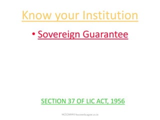 Know your Institution
• Sovereign Guarantee
• The Sums assured by all policies issued
by the corporation including any bonuses
declared in respect there of are
guaranteed as to payment in cash by the
Government of India
-- SECTION 37 OF LIC ACT, 1956
9825288993 becomelicagent.co.in
 