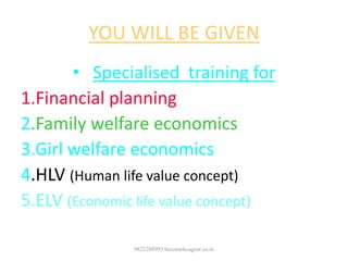 YOU WILL BE GIVEN
• Specialised training for
1.Financial planning
2.Family welfare economics
3.Girl welfare economics
4.HLV (Human life value concept)
5.ELV (Economic life value concept)
9825288993 becomelicagent.co.in
 