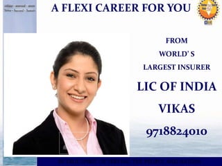 A FLEXI CAREER FOR YOU 
FROM 
WORLD’ S 
LARGEST INSURER 
LIC OF INDIA 
VIKAS 
9718824010 
IN TRUE SPIRIT OF SERVING THE PEOPLE AND NATION 
 