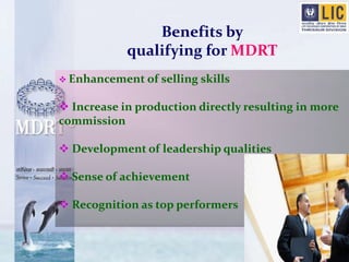 Benefits by 
qualifying for MDRT 
 Enhancement of selling skills 
 Increase in production directly resulting in more 
commission 
 Development of leadership qualities 
 Sense of achievement 
 Recognition as top performers 
 