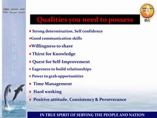 Qualities you need to possess 
♦ Strong determination, Self confidence 
♦Good communication skills 
♦Willingness to share 
♦ Thirst for Knowledge 
♦ Quest for Self-Improvement 
♦ Eagerness to build relationships 
♦ Power to grab opportunities 
♦ Time Management 
♦ Hard working 
♦ Positive attitude, Consistency & Perseverance 
IN TRUE SPIRIT OF SERVING THE PEOPLE AND NATION 
 