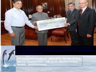 Sri D K Mehrotra , Chairman of LIC Of India handing over a cheque 
for ` 1137,99,41,404 – the dividend by LIC for the Fin. year 2010-11 to 
the Union Government. 
LIC generated a surplus of ` 25624.58 Cr. For the Fin.Year 
2011-12. Share to Govt .` 1281.23 Cr., Bonus to Policy 
Holders ` 24343.35 Crores. 
 