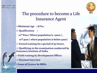 The procedure to become a Life 
Insurance Agent 
Minimum Age : 18 Yrs. 
 Qualification : 
12th Pass ( Where population is >5000 ) , 
10th pass ( where population is below 5000) 
 Formal training for a period of 50 hours. 
 Qualifying in the examination conducted by 
Insurance Institute of India. 
Field training by Development Officer. 
 Personal Interview 
Issue of Licence by IRDA. 
IN TRUE SPIRIT OF SERVING THE PEOPLE AND NATION 
 