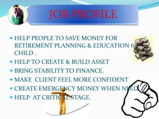 JOB PROFILE 
 HELP PEOPLE TO SAVE MONEY FOR 
RETIREMENT PLANNING & EDUCATION OF 
CHILD . 
 HELP TO CREATE & BUILD ASSET 
 BRING STABILITY TO FINANCE. 
 MAKE CLIENT FEEL MORE CONFIDENT 
 CREATE EMERGENCY MONEY WHEN NEED 
 HELP AT CRITICAL STAGE. 
 