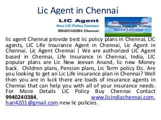 Lic Agent in Chennai 
lic agent Chennai provide best lic policy plans in Chennai, LIC 
agents, LIC Life Insurance Agent in Chennai, Lic Agent in 
Chennai. Lic Agent Chennai | We are authorized LIC Agent 
based in Chennai, Life Insurance in Chennai, India, LIC 
popular plans are Lic New Jeevan Anand, lic new Money 
back. Children plans, Pension plans, Lic Term policy Etc. Are 
you looking to get an Lic Life insurance plan in Chennai? Well 
then you are in luck there are loads of insurance agents in 
Chennai that can help you with all of your insurance needs. 
For More Details LIC Policy Buy Chennai Contact 
9940240384, www.licindiachennai.com, 
hari4201@gmail.com new lic policies. 
