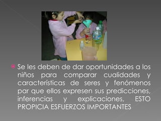 Se les deben de dar oportunidades a los niños para comparar cualidades y características de seres y fenómenos par que ellos expresen sus predicciones, inferencias y explicaciones, ESTO PROPICIA ESFUERZOS IMPORTANTES 