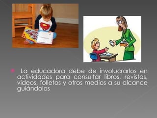La educadora debe de involucrarlos en actividades para consultar libros, revistas, videos, folletos y otros medios a su alcance guiándolos 