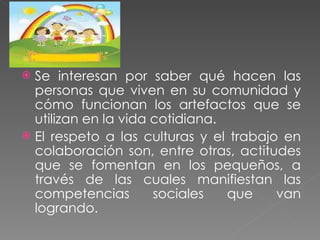 Se interesan por saber qué hacen las personas que viven en su comunidad y cómo funcionan los artefactos que se utilizan en la vida cotidiana. El respeto a las culturas y el trabajo en colaboración son, entre otras, actitudes que se fomentan en los pequeños, a través de las cuales manifiestan las competencias sociales que van logrando. 