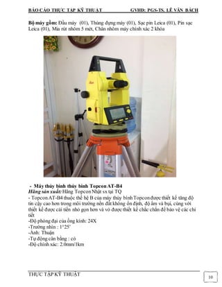 BÁO CÁO THỰC TẬP KỸ THUẬT GVHD: PGS-TS. LÊ VĂN BÁCH
THỰC TẬP KỸ THUẬT
10
Bộ máy gồm: Đầu máy (01), Thùng đựng máy (01), Sạc pin Leica (01), Pin sạc
Leica (01), Mia rút nhôm 5 mét, Chân nhôm máy chính xác 2 khóa
- Máy thủy bình thủy bình TopconAT-B4
Hãng sản xuất:Hãng TopconNhật sx tại TQ
- TopconAT-B4 thuộc thế hệ B của máy thủy bìnhTopconđược thiết kế tăng độ
tin cậy cao hơn trong môi trường nền đất không ổn định, độ ẩm và bụi, cùng với
thiết kế được cải tiến nhỏ gọn hơn và vỏ được thiết kế chắc chắn để bảo vệ các chi
tiết
-Độ phóng đại của ống kính: 24X
-Trường nhìn : 1°25’
-Ảnh: Thuận
-Tự động cân bằng : có
-Độ chính xác: 2.0mm/1km
 