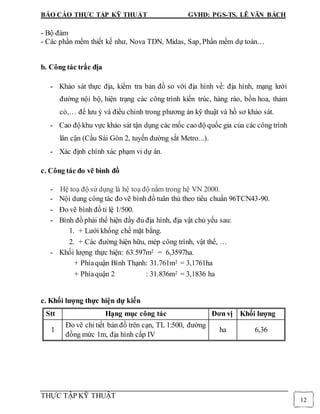 BÁO CÁO THỰC TẬP KỸ THUẬT GVHD: PGS-TS. LÊ VĂN BÁCH
THỰC TẬP KỸ THUẬT
12
- Bộ đàm
- Các phần mềm thiết kế như, Nova TDN, Midas, Sap, Phần mềm dự toán…
b. Công tác trắc địa
- Khảo sát thực địa, kiểm tra bản đồ so với địa hình về: địa hình, mạng lưới
đường nội bộ, hiện trạng các công trình kiến trúc, hàng rào, bồn hoa, thảm
cỏ,… để lưu ý và điều chỉnh trong phương án kỹ thuật và hồ sơ khảo sát.
- Cao độ khu vực khảo sát tận dụng các mốc cao độ quốc gia của các công trình
lân cận (Cầu Sài Gòn 2, tuyến đường sắt Metro...).
- Xác định chính xác phạm vi dự án.
c. Công tác đo vẽ bình đồ
- Hệ toạ độ sử dụng là hệ toạ độ nằm trong hệ VN 2000.
- Nội dung công tác đo vẽ bình đồ tuân thủ theo tiêu chuẩn 96TCN43-90.
- Đo vẽ bình đồ tỉ lệ 1/500.
- Bình đồ phải thể hiện đầy đủ địa hình, địa vật chủ yếu sau:
1. + Lưới khống chế mặt bằng.
2. + Các đường hiện hữu, mép công trình, vật thể, …
- Khối lượng thực hiện: 63.597m2 = 6,3597ha.
+ Phíaquận Bình Thạnh: 31.761m2 = 3,1761ha
+ Phíaquận 2 : 31.836m2 = 3,1836 ha
c. Khối lượng thực hiện dự kiến
Stt Hạng mục công tác Đơn vị Khối lượng
1
Đo vẽ chi tiết bản đồ trên cạn, TL 1:500, đường
đồng mức 1m, địa hình cấp IV
ha 6,36
 