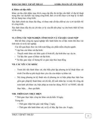 BÁO CÁO THỰC TẬP KỸ THUẬT GVHD: PGS-TS. LÊ VĂN BÁCH
THỰC TẬP KỸ THUẬT
13
d. Khảo sát địa chất:
Khảo sát địa chất nhằm mục đích cung cấp đầy đủ tài liệu cần thiết về địa kỹ thuật
trong khu vực dự kiến xây dựng công trình, làm cơ sở để chọn vị trí hợp lý và thiết
kế các hạng mục công trình;
Xác định chính xác được địa tầng, vẽ được mặt cắt địa chất tại các vị trí dự kiến bố
trí công trình;
Xác định được đầy đủ các chỉ tiêu cơ lý của đất nền phục vụ cho bước thiết kế bản
vẽ thi công
VI. CÔNG TÁC NỘI NGHIỆP, TÍNH TOÁN VÀ TÀI LIỆU GIAO NỘP
Khi kết thúc công tác ngoại nghiệp tiến hành kiểm tra số liệu trước khi đưa vào
tính toán và xử lý nội nghiệp.
Các kết quả được đưa vào tính toán bằng các phần mềm chuyên ngành.
* Lập báo cáo khảo sát địa hình:
- Thuyết minh khảo sát: khái quát về bình đồ, địa hình khu vực dự án.
- Tài liệu liên quan về khảo sát địa hình.
* Tài liệu giao nộp: số lượng hồ sơ giao nộp theo hợp đồng
VII. CÁC YÊU CẦU KHÁC
- Trước khi tiến hành khảo sát, nhà thầu phải lập phương án kỹ thuật khảo sát
trình Chủ đầu tư phê duyệt theo yêu cầu của nhiệm vụ khảo sát.
- Nội dung phương án kỹ thuật nêu rõ phương án và biện pháp thực hiện bao
gồm giải pháp kỹ thuật khảo sát chi tiết, đề xuất nhân lực và máy thi công, dự
toán kinh phí khảo sát, biện pháp an toàn lao động, PCCC và VSMT, tiến độ
thực hiện,… theo qui định.
VIII. THỜI GIAN THỰC HIỆN
* Thời gian thực hiện công tác khảo sát dự kiến 10 ngày.
Trong đó:
+ Thời gian nhận bàn giao mặt bằng: 2 ngày.
+ Thời gian tiến hành khảo sát, xử lý số liệu, lập báo cáo: 8 ngày.
 