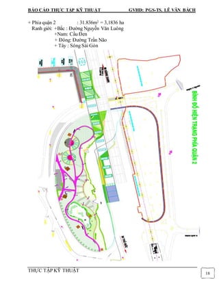 BÁO CÁO THỰC TẬP KỸ THUẬT GVHD: PGS-TS. LÊ VĂN BÁCH
THỰC TẬP KỸ THUẬT
18
+ Phía quận 2 : 31.836m2 = 3,1836 ha
Ranh giới: +Bắc : Đường Nguyễn Văn Luông
+Nam: Cầu Đen
+ Đông: Đường Trần Não
+ Tây : Sông Sài Gòn
 