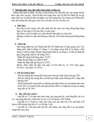 BÁO CÁO THỰC TẬP KỸ THUẬT GVHD: PGS-TS. LÊ VĂN BÁCH
THỰC TẬP KỸ THUẬT
19
2. Khí hậu thủy văn, địa chất công trình và dân cư:
Những điều kiện tự nhiên sau đây có ảnh hưởng trực tiếp đến việc xây dựng và khai
thác công viên sau này. Theo tài liệu khí tượng thủy văn Tp.Hồ Chí Minh lấy từ các
trạm, khu vực của Dự án nằm trongkhu vực khí tượng thủy văn chung của Thành phố,
chịu ảnh hưởng khí hậu giao mùa cận xích đạo,với các chỉ tiêu sau :
a. Khí hậu:
Khí hậu ôn hòa mang tính chất nhiệt đới gió mùa của vùng đồng bằng hàng
năm có hai mùa rõ rệt mùa khô và mùa mưa.
Khí hậu có tính ổn định cao, thay đổi khí hậu giữa các nâm nhỏ .
Không có thiên tai, hầu như không có bão lụt, chỉ bịảnh hưởng nhẹ không đáng
kể .
b. Nhiệt độ:
Đặc trưng nhiệt độ của Thành phố Hồ Chí Minh theo số liệu quang trắc: Các
tháng lạnh nhất là tháng 12, tháng 1; các tháng nóng nhất là từ tháng 3 đến
tháng 5; thời kì nhiệt độ giao động mạnh nhất là các tháng 3,4; thời kì nhiệt độ
giao động thấp nhất là vào tháng 10,11.
-Nhiệt độ trung bình hàng năm: 27,50C.
-Nhiệt độ ghi nhận cao nhất là 400C.
-Nhiệt độ thấp nhất ghi được là 13,80C.
Bieens thiên nhiệt độ giữa ban ngày và ban đêm là: từ 7,20C (ban ngày:
30÷340C, ban đêm: 16÷220C).
c. Độ ẩm không Khí :
-Độ ẩm không khí tương đối trung bình năm ghi nhận được khoảng 78%
-Độ ẩm không khí tương đối cao nhất ghi nhận dược khoảng 68%, thấp nhất
khoảng 40%
-độ ẩm không khí tương đốicao thường ghi nhận được vào các tháng mùa mưa
từ 82÷85% ( có khi lên đến mức độ bảo hòa100%) và thấp hơn trong các tháng
mùa khô từ 70÷76%
d. Địa chất dọc tuyến :
Lớp đất số 1: Cát pha màu xám vàng, nâu vàng,nâu đỏ, xám trắng,lẫn sét và ít
sỏi sạn,trạng thái dẻo, chiều dày tai các vị trí hố khoan 1,00÷6,00m.
Lớp đất số 2: Cát hạt to, màu xám vàng, kết cấu chặt vừa. Chỉ xuất hiện ở lỗ
khoan ND14,dưới lớp đất số 1,có bề dày 1,4m
Lớp đất số 3: Sét pha màu nâu đỏ, xám trắng, nâu vàng, lẫn ít sỏi sạn laterit,
trạng thái nửa cứng
 