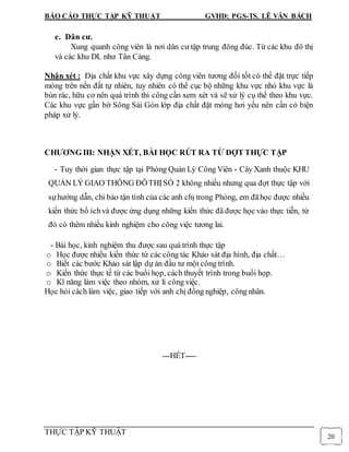 BÁO CÁO THỰC TẬP KỸ THUẬT GVHD: PGS-TS. LÊ VĂN BÁCH
THỰC TẬP KỸ THUẬT
20
e. Dân cư.
Xung quanh công viên là nơi dân cư tập trung đông đúc. Từ các khu đô thị
và các khu DL như Tân Cảng.
Nhận xét : Địa chất khu vực xây dựng công viên tương đối tốt có thể đặt trực tiếp
móng trên nền đất tự nhiên, tuy nhiên có thể cục bộ những khu vực nhỏ khu vực là
bùn rác, hữu cơ nên quá trình thi công cần xem xét và sẽ xử lý cụ thể theo khu vực.
Các khu vực gần bờ Sông Sài Gòn lớp địa chất đặt móng hơi yếu nên cần có biện
pháp xử lý.
CHƯƠNG III: NHẬN XÉT, BÀI HỌC RÚT RA TỪ ĐỢT THỰC TẬP
- Tuy thời gian thực tập tại Phòng Quản Lý Công Viên - Cây Xanh thuộc KHU
QUẢN LÝ GIAO THÔNG ĐÔTHỊSỐ 2 không nhiều nhưng qua đợt thực tập với
sựhướng dẫn, chỉ bảo tận tình của các anh chị trong Phòng, em đãhọc được nhiều
kiến thức bổ íchvà được ứng dụng những kiến thức đã được học vào thực tiễn, từ
đó có thêm nhiều kinh nghiệm cho công việc tương lai.
- Bài học, kinh nghiệm thu được sau quá trình thực tập
o Học được nhiều kiến thức từ các công tác Khảo sát địa hình, địa chất…
o Biết các bước Khảo sát lập dự án đầu tư một công trình.
o Kiến thức thực tế từ các buổi họp, cách thuyết trình trong buổi họp.
o Kĩ năng làm việc theo nhóm, xử lí công việc.
Học hỏi cách làm việc, giao tiếp với anh chị đồng nghiệp, công nhân.
---HẾT----
 