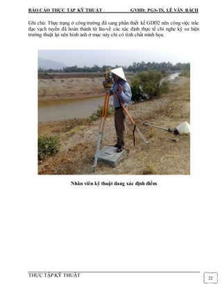 BÁO CÁO THỰC TẬP KỸ THUẬT GVHD: PGS-TS. LÊ VĂN BÁCH
THỰC TẬP KỸ THUẬT
22
Ghi chú: Thực trạng ở công trường đã sang phần thiết kế GDD2 nên công việc trắc
đạc vạch tuyến đã hoàn thành từ lâu-về các xác định thực tế chỉ nghe kỹ sư hiện
trường thuật lại nên hình ảnh ở mục này chỉ có tính chất minh họa.
Nhân viên kỹ thuật đang xác định điểm
 