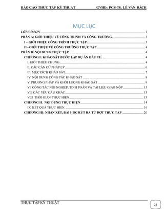 BÁO CÁO THỰC TẬP KỸ THUẬT GVHD: PGS-TS. LÊ VĂN BÁCH
THỰC TẬP KỸ THUẬT
24
MỤC LỤC
LỜI CẢM ƠN.................................................................................................................................. 1
PHẦN A: GIỚI THIỆU VỀ CÔNG TRÌNH VÀ CÔNG TRƯỜNG. ....................................... 3
I – GIỚI THIỆU CÔNG TRÌNH THỰC TẬP........................................................................ 3
II - GIỚI THIỆU VỀ CÔNG TRƯỜNG THỰC TẬP............................................................ 4
PHẦN B: NỘI DUNG THỰC TẬP. ............................................................................................. 4
CHƯƠNG I: KHẢO SÁT BƯỚC LẬP DỰ ÁN ĐẦU TƯ. .................................................... 4
I. GIỚI THIỆU CHUNG.......................................................................................................... 4
II. CÁC CĂN CỨ PHÁP LÝ................................................................................................... 6
III. MỤC ĐÍCH KHẢO SÁT................................................................................................... 7
IV. NỘI DUNG CÔNG TÁC KHẢO SÁT ............................................................................. 8
V. PHƯƠNG PHÁP VÀ KHỐI LƯỢNG KHẢO SÁT .......................................................... 9
VI. CÔNG TÁC NỘI NGHIỆP, TÍNH TOÁN VÀ TÀI LIỆU GIAO NỘP......................... 13
VII. CÁC YÊU CẦU KHÁC................................................................................................. 13
VIII. THỜI GIAN THỰC HIỆN............................................................................................ 13
CHƯƠNG II. NỘI DUNG THỰC HIỆN.............................................................................. 14
IX. KẾT QUẢ THỰC HIỆN. ................................................................................................ 16
CHƯƠNG III: NHẬN XÉT, BÀI HỌC RÚT RA TỪ ĐỢT THỰC TẬP .......................... 20
 