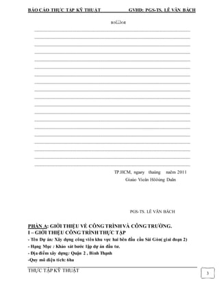 BÁO CÁO THỰC TẬP KỸ THUẬT GVHD: PGS-TS. LÊ VĂN BÁCH
THỰC TẬP KỸ THUẬT
3

.................................................................................................................................................
.................................................................................................................................................
.................................................................................................................................................
.................................................................................................................................................
.................................................................................................................................................
.................................................................................................................................................
.................................................................................................................................................
.................................................................................................................................................
.................................................................................................................................................
.................................................................................................................................................
.................................................................................................................................................
.................................................................................................................................................
.................................................................................................................................................
.................................................................................................................................................
.................................................................................................................................................
.................................................................................................................................................
.................................................................................................................................................
.................................................................................................................................................
.................................................................................................................................................
TP.HCM, ngaøy thaùng naêm 2011
Giaùo Vieân Höôùng Daãn
PGS-TS. LÊ VĂN BÁCH
PHẦN A: GIỚI THIỆU VỀ CÔNG TRÌNHVÀ CÔNG TRƯỜNG.
I – GIỚI THIỆU CÔNG TRÌNH THỰC TẬP
- Tên Dự án: Xây dựng công viên khu vực hai bên đầu cầu Sài Gòn( giai đoạn 2)
- Hạng Mục : Khảo sát bước lập dự án đầu tư.
- Địa điểm xây dựng: Quận 2 , Bình Thạnh
-Quy mô diện tích: 6ha
 