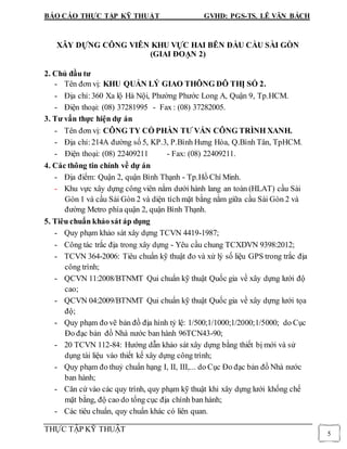 BÁO CÁO THỰC TẬP KỸ THUẬT GVHD: PGS-TS. LÊ VĂN BÁCH
THỰC TẬP KỸ THUẬT
5
XÂY DỰNG CÔNG VIÊN KHU VỰC HAI BÊN ĐẦU CẦU SÀI GÒN
(GIAI ĐOẠN 2)
2. Chủ đầu tư
- Tên đơn vị: KHU QUẢN LÝ GIAO THÔNG ĐÔ THỊ SỐ 2.
- Địa chỉ:360 Xa lộ Hà Nội, Phường Phước Long A, Quận 9, Tp.HCM.
- Điện thoại: (08) 37281995 - Fax : (08) 37282005.
3. Tư vấn thực hiện dự án
- Tên đơn vị: CÔNG TY CỔ PHẦN TƯ VẤN CÔNG TRÌNH XANH.
- Địa chỉ:214A đường số 5, KP.3, P.Bình Hưng Hòa, Q.Bình Tân, TpHCM.
- Điện thoại: (08) 22409211 - Fax: (08) 22409211.
4. Các thông tin chính về dự án
- Địa điểm: Quận 2, quận Bình Thạnh - Tp.Hồ Chí Minh.
- Khu vực xây dựng công viên nằm dưới hành lang an toàn (HLAT) cầu Sài
Gòn 1 và cầu Sài Gòn 2 và diện tích mặt bằng nằm giữa cầu Sài Gòn 2 và
đường Metro phía quận 2, quận Bình Thạnh.
5. Tiêu chuẩn khảo sát áp dụng
- Quy phạm khảo sát xây dựng TCVN 4419-1987;
- Công tác trắc địa trong xây dựng - Yêu cầu chung TCXDVN 9398:2012;
- TCVN 364-2006: Tiêu chuẩn kỹ thuật đo và xử lý số liệu GPS trong trắc địa
công trình;
- QCVN 11:2008/BTNMT Qui chuẩn kỹ thuật Quốc gia về xây dựng lưới độ
cao;
- QCVN 04:2009/BTNMT Qui chuẩn kỹ thuật Quốc gia về xây dựng lưới tọa
độ;
- Quy phạm đo vẽ bản đồ địa hình tỷ lệ: 1/500;1/1000;1/2000;1/5000; do Cục
Đo đạc bản đồ Nhà nước ban hành 96TCN43-90;
- 20 TCVN 112-84: Hướng dẫn khảo sát xây dựng bằng thiết bị mới và sử
dụng tài liệu vào thiết kế xây dựng công trình;
- Quy phạm đo thuỷ chuẩn hạng I, II, III,... do Cục Đo đạc bản đồ Nhà nước
ban hành;
- Căn cứ vào các quy trình, quy phạm kỹ thuật khi xây dựng lưới khống chế
mặt bằng, độ cao do tổng cục địa chính ban hành;
- Các tiêu chuẩn, quy chuẩn khác có liên quan.
 