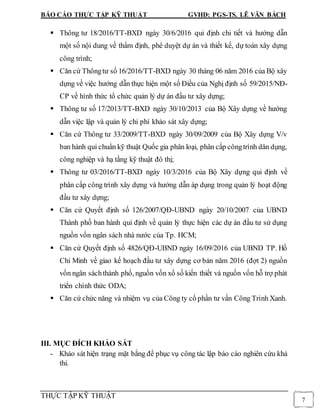 BÁO CÁO THỰC TẬP KỸ THUẬT GVHD: PGS-TS. LÊ VĂN BÁCH
THỰC TẬP KỸ THUẬT
7
 Thông tư 18/2016/TT-BXD ngày 30/6/2016 qui định chi tiết và hướng dẫn
một số nội dung về thẩm định, phê duyệt dự án và thiết kế, dự toán xây dựng
công trình;
 Căn cứ Thôngtư số 16/2016/TT-BXD ngày 30 tháng 06 năm 2016 của Bộ xây
dựng về việc hướng dẫn thực hiện một số Điều của Nghị định số 59/2015/NĐ-
CP về hình thức tổ chức quản lý dự án đầu tư xây dựng;
 Thông tư số 17/2013/TT-BXD ngày 30/10/2013 của Bộ Xây dựng về hướng
dẫn việc lập và quản lý chi phí khảo sát xây dựng;
 Căn cứ Thông tư 33/2009/TT-BXD ngày 30/09/2009 của Bộ Xây dựng V/v
ban hành qui chuẩn kỹ thuật Quốc gia phân loại, phân cấp côngtrình dân dụng,
công nghiệp và hạ tầng kỹ thuật đô thị;
 Thông tư 03/2016/TT-BXD ngày 10/3/2016 của Bộ Xây dựng qui định về
phân cấp công trình xây dựng và hướng dẫn áp dụng trong quản lý hoạt động
đầu tư xây dựng;
 Căn cứ Quyết định số 126/2007/QĐ-UBND ngày 20/10/2007 của UBND
Thành phố ban hành qui định về quản lý thực hiện các dự án đầu tư sử dụng
nguồn vốn ngân sách nhà nước của Tp. HCM;
 Căn cứ Quyết định số 4826/QĐ-UBND ngày 16/09/2016 của UBND TP. Hồ
Chí Minh về giao kế hoạch đầu tư xây dựng cơ bản năm 2016 (đợt 2) nguồn
vốn ngân sáchthành phố, nguồn vốn xổ số kiến thiết và nguồn vốn hỗ trợ phát
triển chính thức ODA;
 Căn cứ chức năng và nhiệm vụ của Công ty cổ phần tư vấn Công Trình Xanh.
III. MỤC ĐÍCH KHẢO SÁT
- Khảo sát hiện trạng mặt bằng để phục vụ công tác lập báo cáo nghiên cứu khả
thi.
 