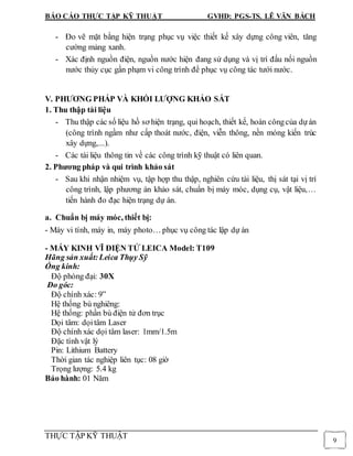 BÁO CÁO THỰC TẬP KỸ THUẬT GVHD: PGS-TS. LÊ VĂN BÁCH
THỰC TẬP KỸ THUẬT
9
- Đo vẽ mặt bằng hiện trạng phục vụ việc thiết kế xây dựng công viên, tăng
cường mảng xanh.
- Xác định nguồn điện, nguồn nước hiện đang sử dụng và vị trí đấu nối nguồn
nước thủy cục gần phạm vi công trình để phục vụ công tác tưới nước.
V. PHƯƠNG PHÁP VÀ KHỐI LƯỢNG KHẢO SÁT
1. Thu thập tài liệu
- Thu thập các số liệu hồ sơ hiện trạng, qui hoạch, thiết kế, hoàn côngcủa dựán
(công trình ngầm như cấp thoát nước, điện, viễn thông, nền móng kiến trúc
xây dựng,...).
- Các tài liệu thông tin về các công trình kỹ thuật có liên quan.
2. Phương pháp và qui trình khảo sát
- Sau khi nhận nhiệm vụ, tập hợp thu thập, nghiên cứu tài liệu, thị sát tại vị trí
công trình, lập phương án khảo sát, chuẩn bị máy móc, dụng cụ, vật liệu,…
tiến hành đo đạc hiện trạng dự án.
a. Chuẩn bị máy móc, thiết bị:
- Máy vi tính, máy in, máy photo… phục vụ công tác lập dự án
- MÁY KINH VĨ ĐIỆN TỬ LEICA Model: T109
Hãng sản xuất:Leica Thụy Sỹ
Ống kính:
Độ phóng đại: 30X
Đo góc:
Độ chính xác: 9”
Hệ thống bù nghiêng:
Hệ thống: phần bù điện tử đơn trục
Dọi tâm: dọitâm Laser
Độ chính xác dọi tâm laser: 1mm/1.5m
Đặc tính vật lý
Pin: Lithium Battery
Thời gian tác nghiệp liên tục: 08 giờ
Trọng lượng: 5.4 kg
Bảo hành: 01 Năm
 