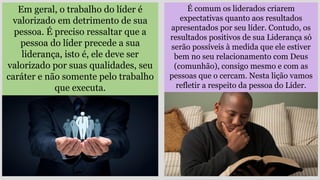 Em geral, o trabalho do líder é
valorizado em detrimento de sua
pessoa. É preciso ressaltar que a
pessoa do líder precede a sua
liderança, isto é, ele deve ser
valorizado por suas qualidades, seu
caráter e não somente pelo trabalho
que executa.
É comum os liderados criarem
expectativas quanto aos resultados
apresentados por seu líder. Contudo, os
resultados positivos de sua Liderança só
serão possíveis à medida que ele estiver
bem no seu relacionamento com Deus
(comunhão), consigo mesmo e com as
pessoas que o cercam. Nesta lição vamos
refletir a respeito da pessoa do Líder.
 