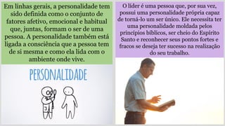 O líder é uma pessoa que, por sua vez,
possui uma personalidade própria capaz
de torná-lo um ser único. Ele necessita ter
uma personalidade moldada pelos
princípios bíblicos, ser cheio do Espírito
Santo e reconhecer seus pontos fortes e
fracos se deseja ter sucesso na realização
do seu trabalho.
Em linhas gerais, a personalidade tem
sido definida como o conjunto de
fatores afetivo, emocional e habitual
que, juntas, formam o ser de uma
pessoa. A personalidade também está
ligada a consciência que a pessoa tem
de si mesma e como ela lida com o
ambiente onde vive.
 