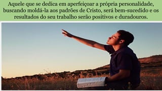 Aquele que se dedica em aperfeiçoar a própria personalidade,
buscando moldá-la aos padrões de Cristo, será bem-sucedido e os
resultados do seu trabalho serão positivos e duradouros.
 