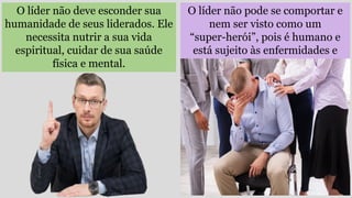 O líder não pode se comportar e
nem ser visto como um
“super-herói”, pois é humano e
está sujeito às enfermidades e
falhas.
O líder não deve esconder sua
humanidade de seus liderados. Ele
necessita nutrir a sua vida
espiritual, cuidar de sua saúde
física e mental.
 