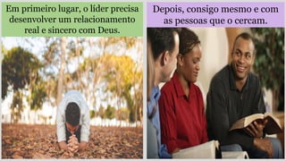 Depois, consigo mesmo e com
as pessoas que o cercam.
Em primeiro lugar, o líder precisa
desenvolver um relacionamento
real e sincero com Deus.
 