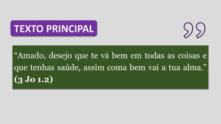 “Amado, desejo que te vá bem em todas as coisas e
que tenhas saúde, assim coma bem vai a tua alma.”
(3 Jo 1.2)
TEXTO PRINCIPAL
 