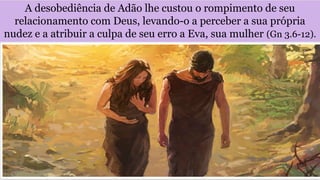 A desobediência de Adão lhe custou o rompimento de seu
relacionamento com Deus, levando-o a perceber a sua própria
nudez e a atribuir a culpa de seu erro a Eva, sua mulher (Gn 3.6-12).
 