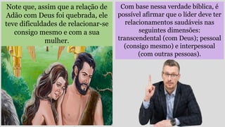 Com base nessa verdade bíblica, é
possível afirmar que o líder deve ter
relacionamentos saudáveis nas
seguintes dimensões:
transcendental (com Deus); pessoal
(consigo mesmo) e interpessoal
(com outras pessoas).
Note que, assim que a relação de
Adão com Deus foi quebrada, ele
teve dificuldades de relacionar-se
consigo mesmo e com a sua
mulher.
 