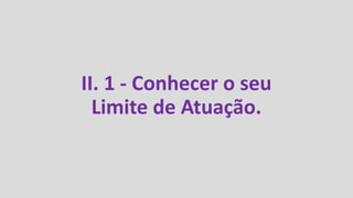II. 1 - Conhecer o seu
Limite de Atuação.
 