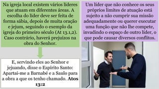 Um líder que não conhece os seus
próprios limites de atuação está
sujeito a não cumprir sua missão
adequadamente ou querer executar
uma função que não lhe compete,
invadindo o espaço de outro líder, o
que pode causar diversos conflitos.
Na igreja local existem vários líderes
que atuam em diferentes áreas. A
escolha do líder deve ser feita de
forma sábia, depois de muita oração
e jejum, seguindo o exemplo da
igreja do primeiro século (At 13.1,2).
Caso contrário, haverá prejuízos na
obra do Senhor.
E, servindo eles ao Senhor e
jejuando, disse o Espírito Santo:
Apartai-me a Barnabé e a Saulo para
a obra a que os tenho chamado. Atos
13:2
 
