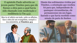 O apóstolo Paulo advertiu ao
jovem pastor Timóteo para que ele
fizesse a obra para a qual havia
sido chamado com moderação e
resiliência (2 Tm 4,5).
Mas tu sê sóbrio em tudo, sofre as aflições,
faze a obra de um evangelista, cumpre o
teu ministério. 2 Timóteo 4:5
Diante dos sofrimentos vividos por
Timóteo, a orientação que recebeu
foi para que, independente de
quaisquer circunstâncias, ele
permanecesse em seu lugar,
fazendo o que havia recebido como
missão da parte do Senhor.
 