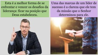 Uma das marcas de um líder de
sucesso é a clareza que ele tem
da missão que o Senhor
determinou para ele.
Esta é a melhor forma de se
enfrentar e vencer os desafios da
liderança: ficar na posição que
Deus estabeleceu.
 