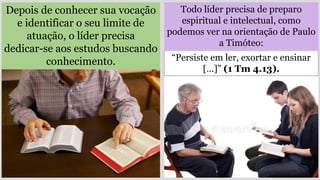 Todo líder precisa de preparo
espiritual e intelectual, como
podemos ver na orientação de Paulo
a Timóteo:
Depois de conhecer sua vocação
e identificar o seu limite de
atuação, o líder precisa
dedicar-se aos estudos buscando
conhecimento. “Persiste em ler, exortar e ensinar
[…]” (1 Tm 4.13).
 