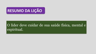 O líder deve cuidar de sua saúde física, mental e
espiritual.
RESUMO DA LIÇÃO
 