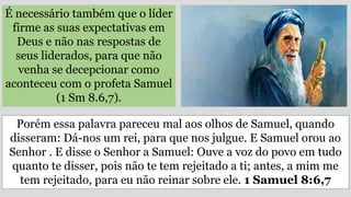 É necessário também que o líder
firme as suas expectativas em
Deus e não nas respostas de
seus liderados, para que não
venha se decepcionar como
aconteceu com o profeta Samuel
(1 Sm 8.6,7).
Porém essa palavra pareceu mal aos olhos de Samuel, quando
disseram: Dá-nos um rei, para que nos julgue. E Samuel orou ao
Senhor . E disse o Senhor a Samuel: Ouve a voz do povo em tudo
quanto te disser, pois não te tem rejeitado a ti; antes, a mim me
tem rejeitado, para eu não reinar sobre ele. 1 Samuel 8:6,7
 