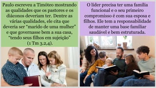 Paulo escreveu a Timóteo mostrando
as qualidades que os pastores e os
diáconos deveriam ter. Dentre as
várias qualidades, ele cita que
deveria ser “marido de uma mulher”
e que governasse bem a sua casa,
“tendo seus filhos em sujeição”
(1 Tm 3.2,4).
O líder precisa ter uma família
funcional e o seu primeiro
compromisso é com sua esposa e
filhos. Ele tem a responsabilidade
de manter uma base familiar
saudável e bem estruturada.
 