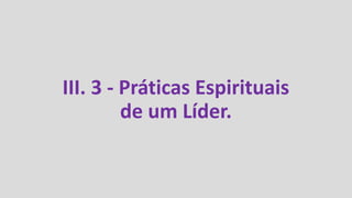 III. 3 - Práticas Espirituais
de um Líder.
 