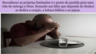 Reconhecer as próprias limitações é o ponto de partida para uma
vida de entrega a Deus. Somente um líder que depende do Senhor
se dedica a oração, a leitura bíblica e ao jejum.
 