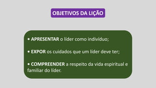• APRESENTAR o líder como indivíduo;
• EXPOR os cuidados que um líder deve ter;
• COMPREENDER a respeito da vida espiritual e
familiar do líder.
OBJETIVOS DA LIÇÃO
 
