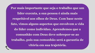 Por mais importante que seja o trabalho que um
líder executa, a sua pessoa é ainda mais
respeitável aos olhos de Deus. Com base neste
fato, vimos alguns aspectos que envolvem a vida
do líder como indivíduo. Aprendemos que a
comunhão com Deus deve sobrepor-se ao
trabalho, pois sua comunhão será a garantia de
vitória em sua trajetória.
 